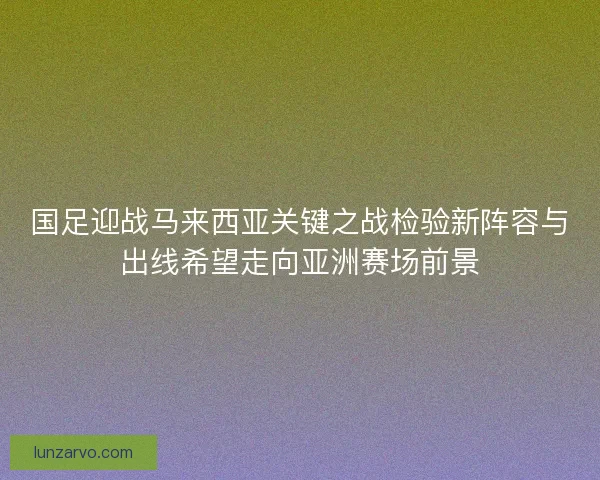 国足迎战马来西亚关键之战检验新阵容与出线希望走向亚洲赛场前景