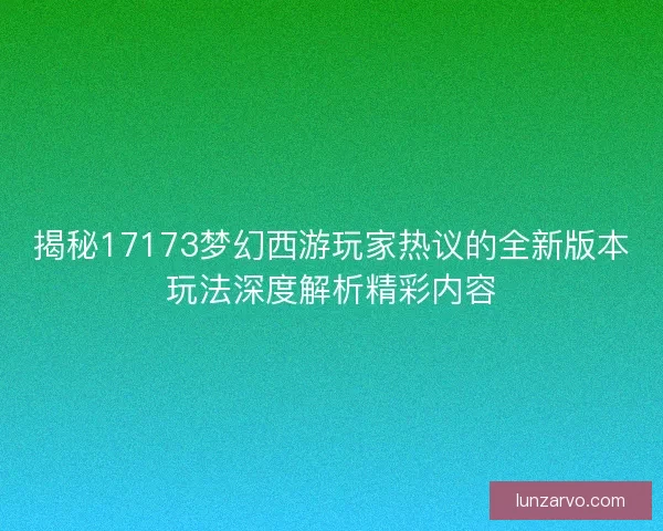 揭秘17173梦幻西游玩家热议的全新版本玩法深度解析精彩内容