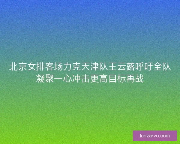 北京女排客场力克天津队王云蕗呼吁全队凝聚一心冲击更高目标再战