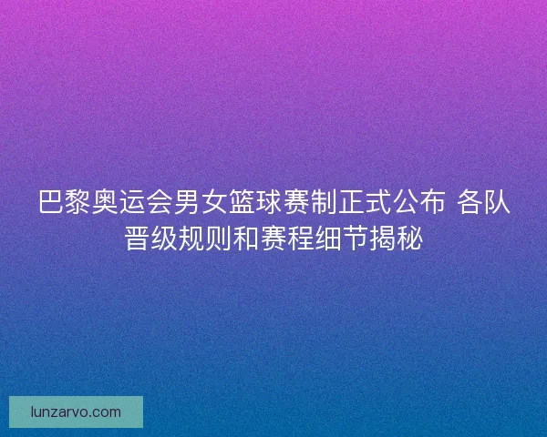 巴黎奥运会男女篮球赛制正式公布 各队晋级规则和赛程细节揭秘
