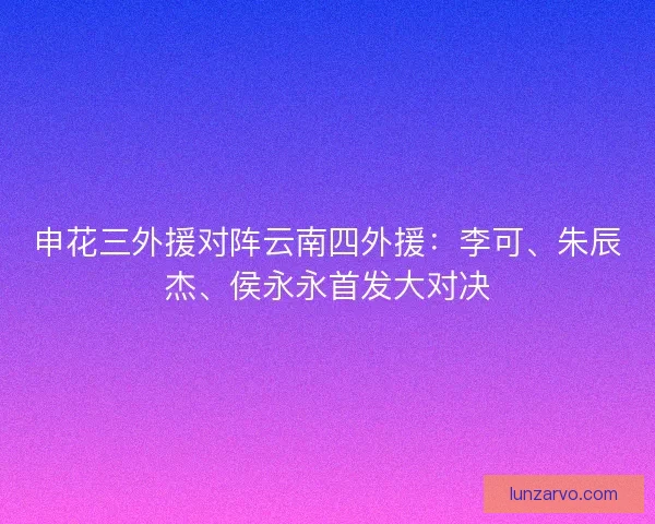 申花三外援对阵云南四外援：李可、朱辰杰、侯永永首发大对决