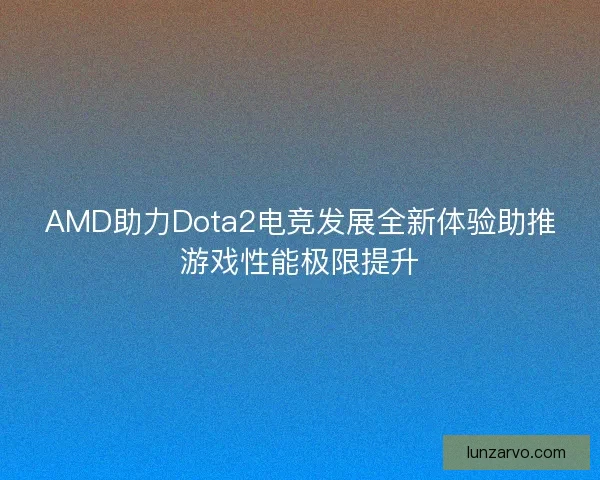 AMD助力Dota2电竞发展全新体验助推游戏性能极限提升