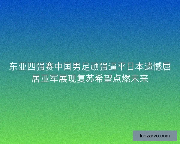 东亚四强赛中国男足顽强逼平日本遗憾屈居亚军展现复苏希望点燃未来
