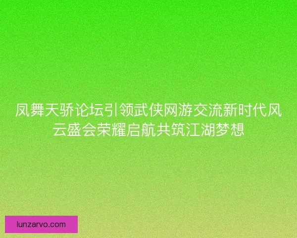 凤舞天骄论坛引领武侠网游交流新时代风云盛会荣耀启航共筑江湖梦想