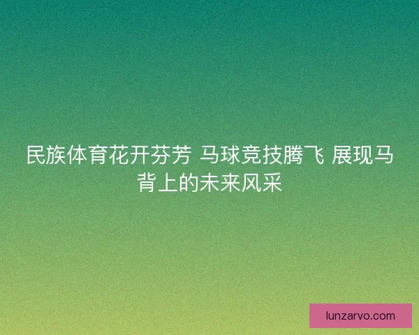 民族体育花开芬芳 马球竞技腾飞 展现马背上的未来风采