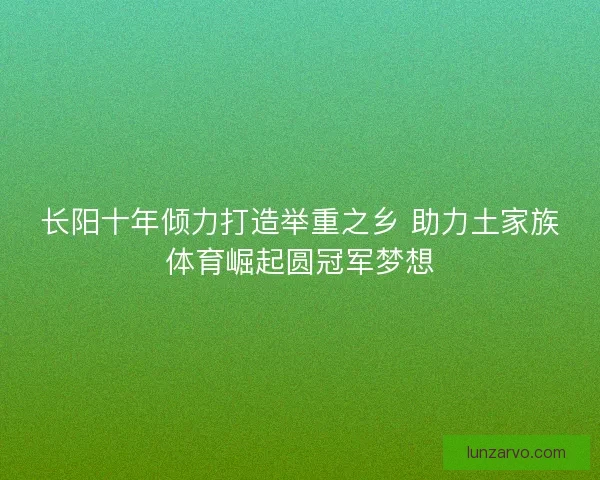 长阳十年倾力打造举重之乡 助力土家族体育崛起圆冠军梦想