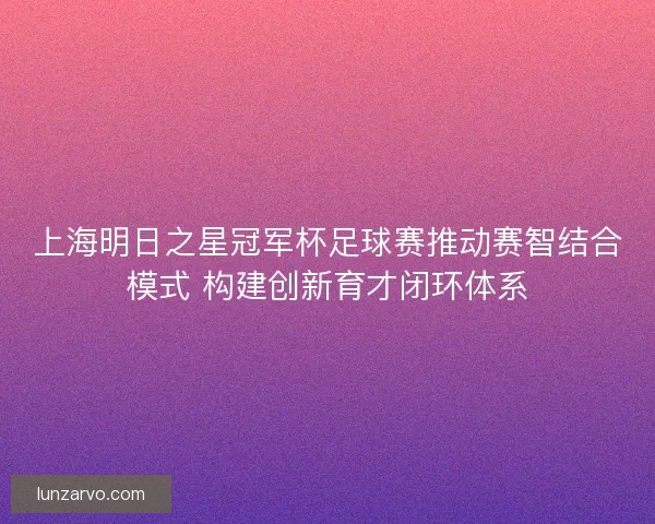 上海明日之星冠军杯足球赛推动赛智结合模式 构建创新育才闭环体系