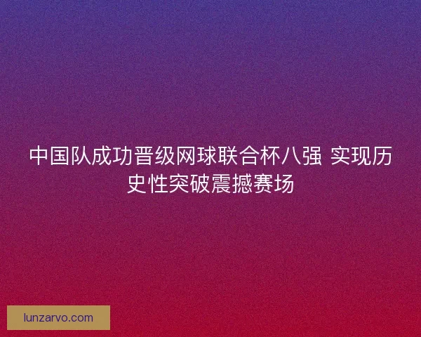 中国队成功晋级网球联合杯八强 实现历史性突破震撼赛场