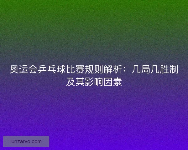 奥运会乒乓球比赛规则解析：几局几胜制及其影响因素