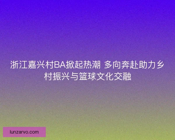 浙江嘉兴村BA掀起热潮 多向奔赴助力乡村振兴与篮球文化交融