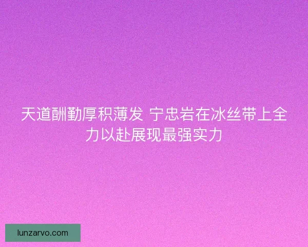 天道酬勤厚积薄发 宁忠岩在冰丝带上全力以赴展现最强实力